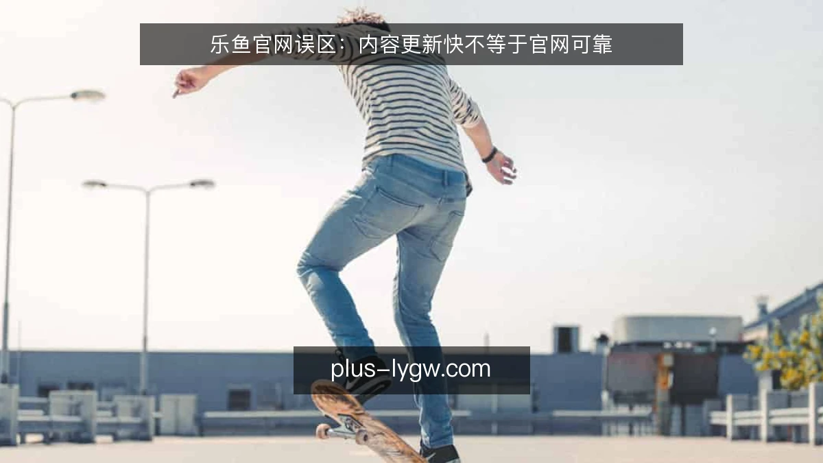 乐鱼官网误区：内容更新快不等于官网可靠