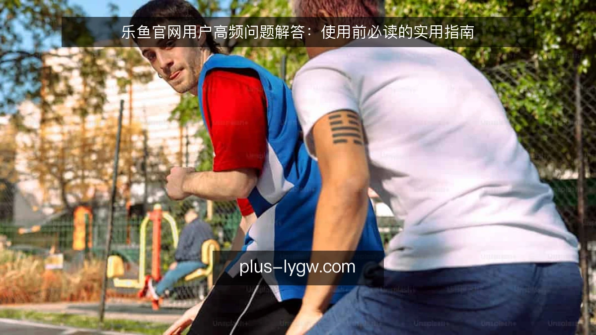 乐鱼官网用户高频问题解答：使用前必读的实用指南