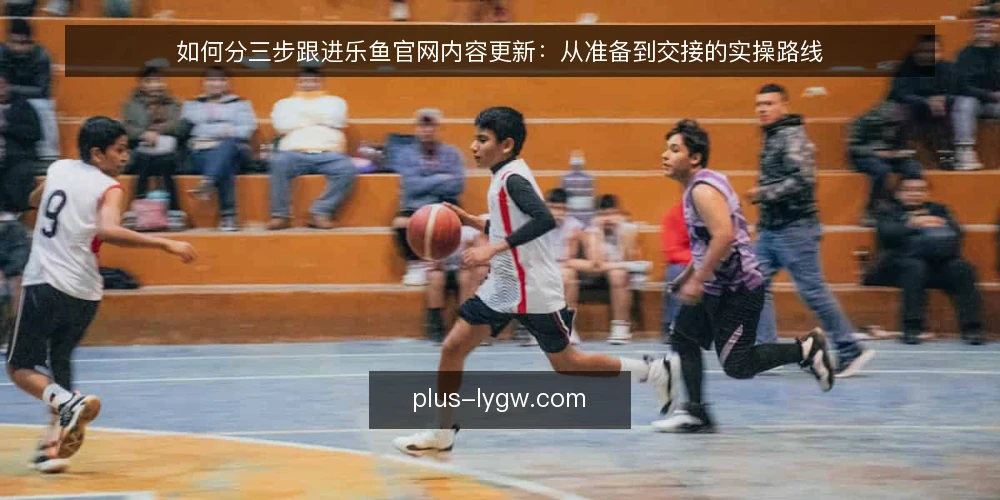 如何分三步跟进乐鱼官网内容更新：从准备到交接的实操路线 — 先搭好跟进基线：明确目标与准备材料 配图