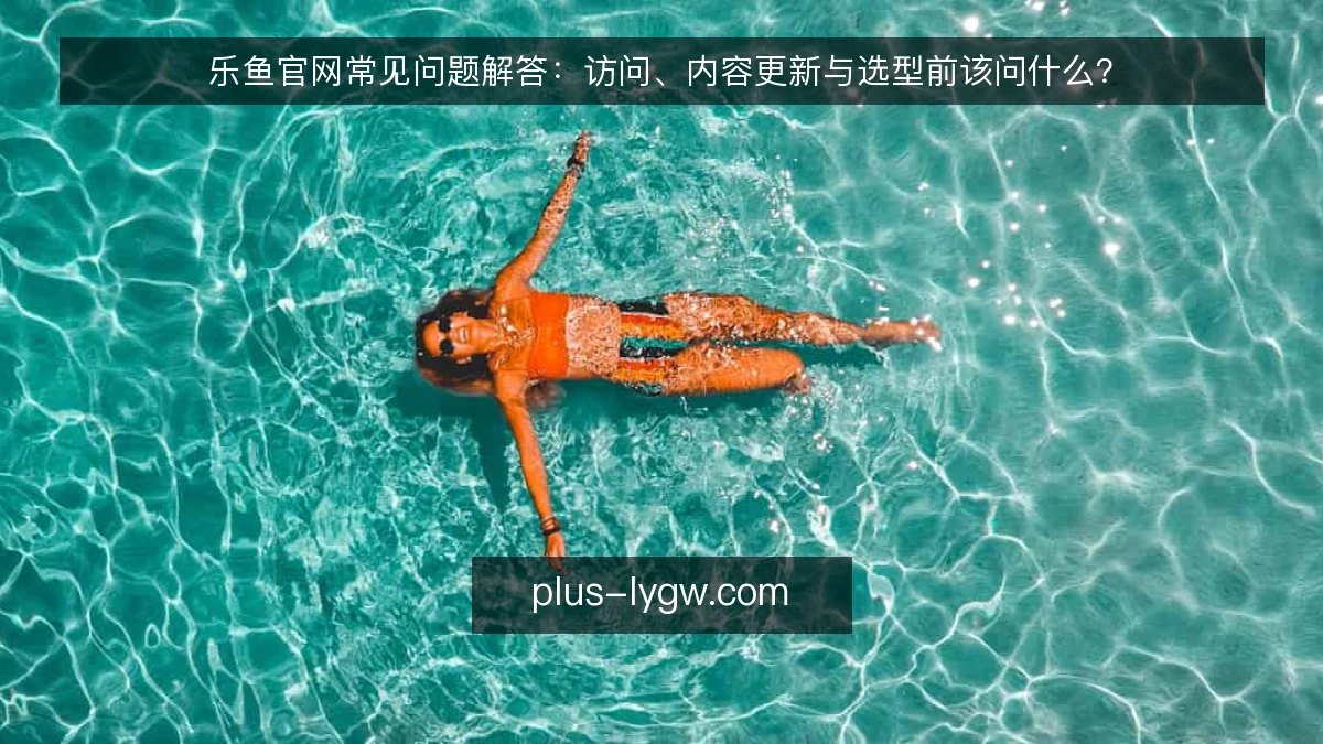 乐鱼官网常见问题解答:访问、内容更新与选型前该问什么?