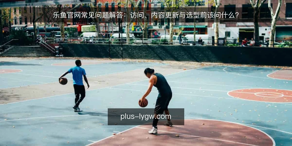 乐鱼官网常见问题解答:访问、内容更新与选型前该问什么? — 乐鱼官网访问前,先弄清哪些基本问题? 配图